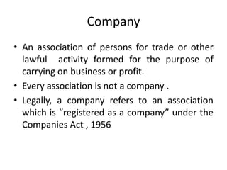 Company
• An association of persons for trade or other
lawful activity formed for the purpose of
carrying on business or profit.
• Every association is not a company .
• Legally, a company refers to an association
which is “registered as a company” under the
Companies Act , 1956
 