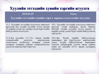 Хуулийн этгээдийн хувийн хэргийн агуулгаХуулийн этгээдийн хувийн хэргийн агуулга
2015.01.29 Төсөл
Хуулийн этгээдийн хувийн хэрэгт дараахь мэдээллийг агуулна:
11.3. Хуулийн этгээдийн мэдээлэлд өөрчлөлт
оруулсан бол тухайн хуулийн этгээд ажлын
15 өдрийн дотор энэ талаар улсын бүртгэлийн
байгууллагад мэдэгдэнэ.
10.3. Хуулийн этгээдийн мэдээлэлд өөрчлөлт
оруулах тухай шийдвэр, бусад баримт
бичгийг тухайн хуулийн этгээд ажлын 15
өдрийн дотор улсын бүртгэлийн байгууллагад
хүргүүлнэ.
11.4.Энэ хуулийн 11.1.12-т заасан эцсийн
эзэмшигчийн мэдээлэл өөрчлөгдсөн
тохиолдолд холбогдох татварыг төлсөн
талаархи татварын албаны тодорхойлолтыг
үндэслэн өөрчлөлтийг бүртгэнэ.
10.4.Эрх бүхий төрийн байгууллагаас
зөвшөөрөл авч бүртгүүлдэг өөрчлөлтийн
хувьд тухайн байгууллагын зөвшөөрөл
олгосон шийдвэрийг хүлээн авсан өдрөөс
хойш энэ зүйлийн 10.3-т заасан хугацаанд
хүргүүлнэ.
 