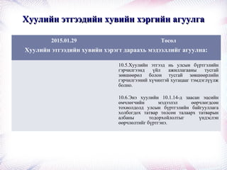 Хуулийн этгээдийн хувийн хэргийн агуулгаХуулийн этгээдийн хувийн хэргийн агуулга
2015.01.29 Төсөл
Хуулийн этгээдийн хувийн хэрэгт дараахь мэдээллийг агуулна:
10.5.Хуулийн этгээд нь улсын бүртгэлийн
гэрчилгээнд үйл ажиллагааны тусгай
зөвшөөрөл болон тусгай зөвшөөрлийн
гэрчилгээний хүчинтэй хугацааг тэмдэглүүлж
болно.
10.6.Энэ хуулийн 10.1.14-д заасан эцсийн
өмчлөгчийн мэдээлэл өөрчлөгдсөн
тохиолдолд улсын бүртгэлийн байгууллага
холбогдох татвар төлсөн талаарх татварын
албаны тодорхойлолтыг үндэслэн
өөрчлөлтийг бүртгэнэ.
 