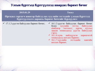 Улсын бүртгэлд бүртгүүлэхэд шаардах баримт бичигУлсын бүртгэлд бүртгүүлэхэд шаардах баримт бичиг
2015.01.29 Төсөл
Өргөдөл гаргагч шинээр байгуулах хуулийн этгээдийг улсын бүртгэлд
бүртгүүлэхдээ дараахь баримт бичгийг бүрдүүлнэ:
 17.1.3.үүсгэн байгуулах баримт бичиг;  16.1.3.үүсгэн байгуулах баримт бичиг
буюу хуулийн этгээд байгуулах
шийдвэр /тогтоол/, дүрэм, хуульд
заасан тохиолдолд үүсгэн байгуулах
гэрээ;
 16.1.6.хувь нийлүүлсэн хөрөнгөтэй
тохиолдолд нотлох баримт;
 16.1.7.хуулийн этгээдийн хаягийн
нотлох баримт.
 