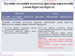 Хуулийн этгээдийн мэдээлэлд оруулсан өөрчлөлтийгХуулийн этгээдийн мэдээлэлд оруулсан өөрчлөлтийг
улсын бүртгэлд бүртгэхулсын бүртгэлд бүртгэх
2015.01.29 Төсөл
Хуулийн этгээдийн мэдээлэлд оруулсан өөрчлөлтийг бүртгүүлэхэд
шаардах баримт бичиг
Хуулийн этгээдийн мэдээлэлд оруулсан өөрчлөлтийг улсын бүртгэлд
бүртгүүлэхэд дараахь баримт бичгийг бүрдүүлнэ:
 23.1.1.нэр өөрчлөх тохиолдолд шинээр
олгосон нэрийн баталгаажуулалт;
 23.1.3.үүсгэн байгуулах баримт бичигт
өөрчлөлт оруулах тухай шийдвэр;
22.1.1.нэр өөрчлөх тохиолдолд шинээр
олгосон нэрийн баталгаажуулалт, өдөр тутмын
сонинд зарлуулсан зар;
22.1.3.үүсгэн байгуулах баримт бичигт
өөрчлөлт оруулах тухай үүсгэн байгуулагч, эрх
бүхий байгууллагын шийдвэр /тогтоол/, хурлын
тэмдэглэл;
22.1.7.хувь нийлүүлсэн хөрөнгөд өөрчлөлт
оруулах тохиолдолд баталгаажсан санхүүгийн
тайлан, тэнцэл;
22.1.8.хуулийн этгээдийн хаягийн нотлох
баримт;
22.1.9.улсын бүртгэлийн гэрчилгээ.
 