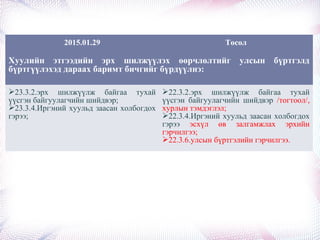 2015.01.29 Төсөл
Хуулийн этгээдийн эрх шилжүүлэх өөрчлөлтийг улсын бүртгэлд
бүртгүүлэхэд дараах баримт бичгийг бүрдүүлнэ:
23.3.2.эрх шилжүүлж байгаа тухай
үүсгэн байгуулагчийн шийдвэр;
23.3.4.Иргэний хуульд заасан холбогдох
гэрээ;
22.3.2.эрх шилжүүлж байгаа тухай
үүсгэн байгуулагчийн шийдвэр /тогтоол/,
хурлын тэмдэглэл;
22.3.4.Иргэний хуульд заасан холбогдох
гэрээ эсхүл өв залгамжлах эрхийн
гэрчилгээ;
22.3.6.улсын бүртгэлийн гэрчилгээ.
 