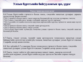 Улсын бүртгэлийн байгууллагын эрх, үүрэгУлсын бүртгэлийн байгууллагын эрх, үүрэг
Төсөл /шинээр нэмэгдсэн/
8.6.Улсын бүртгэлийн гэрчилгээ болон тамга, тэмдгийн хяналтын дугаарыг дараахь
үндэслэлээр дахин олгоно:
8.6.1.гэрчилгээ болон тамга, тэмдэг ашиглах боломжгүйгээр элэгдэж хуучирсан, гэмтсэн;
8.6.2.тамга, тэмдгийн өнгө, загвар, хэлбэрийг өөрчлөх хүсэлт гаргасан;
8.6.3.хуулийн этгээдийн мэдээлэлд оруулсан өөрчлөлтийн хүрээнд гэрчилгээг дахин авах хүсэлт
гаргасан;
8.6.4.гэрчилгээ болон тамга, тэмдгийг хаяж үрэгдүүлсэн;
8.6.5.гэрчилгээ болон тамга, тэмдэг устсан;
8.6.6.улсын бүртгэлийг хүчингүйд тооцсоны улмаас гэрчилгээ болон тамга, тэмдгийг ашиглах
боломжгүй болсон.
8.7.Тамга, тэмдэг устсан, түүнийг хаяж үрэгдүүлсэн тохиолдолд хяналтын улсын
байцаагчийн дүгнэлтээр хүчингүйд тооцож, хяналтын дугаарыг улсын бүртгэгч ажлын
2 өдрийн дотор дахин олгоно.
8.8.Энэ зүйлийн 8.7-д зааснаас бусад тохиолдолд гэрчилгээ болон тамга, тэмдгийн
хяналтын дугаарыг улсын бүртгэгч ажлын 2 өдрийн дотор дахин олгоно.
8.9.Тамга, тэмдэг хийлгэх үйл ажиллагаанд хяналт тавих, лавлагаа олгохтой
холбогдсон журмыг улсын бүртгэлийн асуудал эрхэлсэн Засгийн газрын гишүүн
батална.
 