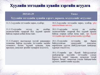 Хуулийн этгээдийн хувийн хэргийн агуулгаХуулийн этгээдийн хувийн хэргийн агуулга
2015.01.29 Төсөл
Хуулийн этгээдийн хувийн хэрэгт дараахь мэдээллийг агуулна:
11.1.2.хуулийн этгээдийн төрөл, хэлбэр; 10.1.2.хуулийн этгээдийн төрөл, хэлбэр, үйл
ажиллагааны чиглэл;
11.1.11.хуулийн этгээд нь салбар,
төлөөлөгчийн газартай бол түүний оршин
байгаа газрын албан ёсны хаяг.
10.1.11.хуулийн этгээд нь салбар,
төлөөлөгчийн газартай бол түүний оршин
байгаа газрын албан ёсны хаяг, эрх бүхий
этгээдийн иргэний үнэмлэхийн хуулбар;
11.1.12.ашигт малтмалын тусгай зөвшөөрөл
эзэмшиж байгаа хуулийн этгээдийн эцсийн
эзэмшигч болон түүний хувьцаа, хувь
оролцоо, саналын эрхийн талаархи мэдээлэл.
10.1.12.хуулийн этгээдийн эрх барих
байгууллагын гишүүдийг сонгосон,
өөрчилсөн үүсгэн байгуулагчдын шийдвэр,
хурлын тэмдэглэл;
10.1.13.төрийн эрх бүхий байгууллагын
шийдвэрээр хуулийн этгээдийн улсын
бүртгэлд хориг тавьсан, цуцалсан тухай
баримт бичиг, хяналтын улсын байцаагчийн
дүгнэлт, шийтгэлийн хуудас;
 