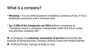 What is a company?
• Meaning – It is an artificial person created by a process of law. It has a
perpetual succession and a common seal.
• Sec 2 (20) of the Companies act 2013 defines a company as
“Company means a company incorporated under this Act or under
any previous company law”
► A Company is a voluntary association of persons formed for the
purpose of doing business, having a distinct name and limited liability.
► Artificial Person- having no body or soul
 