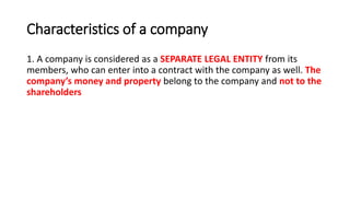 Characteristics of a company
1. A company is considered as a SEPARATE LEGAL ENTITY from its
members, who can enter into a contract with the company as well. The
company’s money and property belong to the company and not to the
shareholders
 