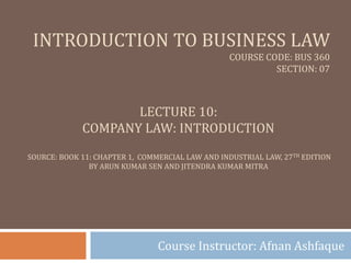 INTRODUCTION TO BUSINESS LAW
COURSE CODE: BUS 360
SECTION: 07
Course Instructor: Afnan Ashfaque
LECTURE 10:
COMPANY LAW: INTRODUCTION
SOURCE: BOOK 11: CHAPTER 1, COMMERCIAL LAW AND INDUSTRIAL LAW, 27TH EDITION
BY ARUN KUMAR SEN AND JITENDRA KUMAR MITRA
 