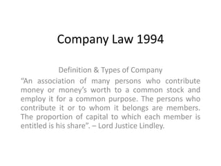 Company Law 1994
Definition & Types of Company
“An association of many persons who contribute
money or money’s worth to a common stock and
employ it for a common purpose. The persons who
contribute it or to whom it belongs are members.
The proportion of capital to which each member is
entitled is his share”. – Lord Justice Lindley.
 
