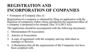 REGISTRATION AND
INCORPORATION OF COMPANIES
• Formation of Company (Sec.3)
Registration of a company is obtained by filing an application with the
Registrar of companies within whose jurisdiction the registered office of
a company is proposed to be situated. (Sec.7(1),2013 Act).
The application should be accompanied with the following documents:
1. Memorandum Of Association
2. Articles of Association
3. A copy of agreement with the company and any individual as
manager or director;
4. A Declaration that all the requirements of the Companies Act have
been complied with.
 