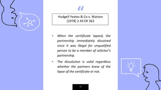 “
▹ When the ceritificate lapsed, the
partnership immediately dissolved
since it was illegal for unqualified
person to be a member of solicitor’s
partnership.
▹ The dissolution is valid regardless
whether the partners knew of the
lapse of the certificate or not.
12
Hudgell Yeates & Co v. Watson
[1978] 2 All ER 363
 