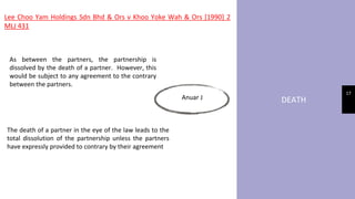 DEATH
17
Lee Choo Yam Holdings Sdn Bhd & Ors v Khoo Yoke Wah & Ors [1990] 2
MLJ 431
Anuar J
As between the partners, the partnership is
dissolved by the death of a partner. However, this
would be subject to any agreement to the contrary
between the partners.
The death of a partner in the eye of the law leads to the
total dissolution of the partnership unless the partners
have expressly provided to contrary by their agreement
 