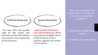 What type of change in the
composition of the firm can
result into a partnership
dissolution?
• retirement or death of any
partner
• an addition of a new partner
21
Technical dissolution General dissolution
the new firm will usually
take on the assets and
liabilities of the old without
any break in the continuity
of the business.
a dissolution involving a
full scale winding up, which
may well be brought about
at the instance of one
partner, against the wishes
of the others.
 