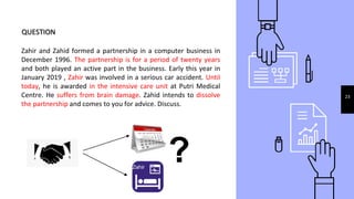 QUESTION
Zahir and Zahid formed a partnership in a computer business in
December 1996. The partnership is for a period of twenty years
and both played an active part in the business. Early this year in
January 2019 , Zahir was involved in a serious car accident. Until
today, he is awarded in the intensive care unit at Putri Medical
Centre. He suffers from brain damage. Zahid intends to dissolve
the partnership and comes to you for advice. Discuss.
23
?Zahir
 