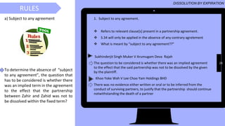 28
1. Subject to any agreement.
❖ Refers to relevant clause[s] present in a partnership agreement.
❖ S.34 will only be applied in the absence of any contrary agrelement
❖ What is meant by “subject to any agreement??”
Sukhinderjit Singh Muker V Arumugam Deva Rajah
The question to be considered is whether there was an implied agreement
to the effect that the said partnership was not to be dissolved by the given
by the plaintiff.
Khoo Yoke Wah V Lee Choo Yam Holdings BHD
There was no evidence either written or oral or to be inferred from the
conduct of surviving partners, to justify that the partnership should continue
notwithstanding the death of a partner
RULES
DISSOLUTION BY EXPIRATION
a) Subject to any agreement
To determine the absence of “subject
to any agreement”, the question that
has to be considered is whether there
was an implied term in the agreement
to the effect that the partnership
between Zahir and Zahid was not to
be dissolved within the fixed term?
 