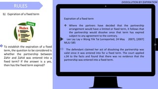 29
RULESRULES
DISSOLUTION BY EXPIRATION
b) Expiration of a fixed term
Expiration of a fixed term
❖ Where the partners have decided that the partnership
arrangement would have a limited or fixed term, it follows that
the partnership would dissolve once that term has expired
subject to any agreement to the contrary.
Lee Lay Lay v Wong Yiik Tai (unreported, 24 May 2007), [2007]
MLJU 585
The defendant claimed her act of dissolving the partnership was
valid since it was entered into for a fixed term. The court applied
s.34 to the facts and found that there was no evidence that the
partnership was entered into a fixed term.
To establish the expiration of a fixed
term, the question to be considered is
whether the partnership between
Zahir and Zahid was entered into a
fixed term? If the answer is a yes,
then has the fixed term expired?
 
