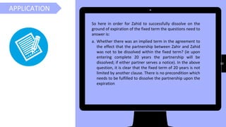 30
APPLICATION
So here in order for Zahid to successfully dissolve on the
ground of expiration of the fixed term the questions need to
answer is:
a. Whether there was an implied term in the agreement to
the effect that the partnership between Zahir and Zahid
was not to be dissolved within the fixed term? (ie upon
entering complete 20 years the partnership will be
dissolved; if either partner serves a notice). In the above
question, it is clear that the fixed term of 20 years is not
limited by another clause. There is no precondition which
needs to be fulfilled to dissolve the partnership upon the
expiration
 