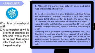 31
APPLICATION
b. Whether the partnership between Zahir and Zahid
was entired into a fixed term?
In the above question, it is clear that Zahir and Zahid formed
the partnership in December 1996 and it is for a fixed term of
20 years. Zahid taking an effort to dissolve the partnership in
2019 means that the partnership has subsisted for almost 22
years. Given the fact that it has been more than 20 years (which
exceeds the expiration date), would it affect the applicability of
s 34?
According to s29 (1) where a partnership entered into for a
fixed term is continued after the term has expired, and without
any express new agreement, the right and duties of the
partners remain the same as they were at the expiration of the
term, so far as consistent with the incidents of a partnership at
will.
What is a partnership at
will?
❑ A partnership at will is
a form of business pa
rtnership where there
is no fixed term agree
d for the duration of
the partnership.
 
