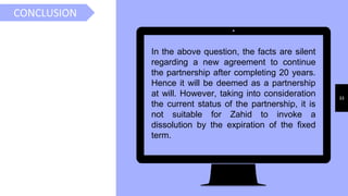 33
CONCLUSION
In the above question, the facts are silent
regarding a new agreement to continue
the partnership after completing 20 years.
Hence it will be deemed as a partnership
at will. However, taking into consideration
the current status of the partnership, it is
not suitable for Zahid to invoke a
dissolution by the expiration of the fixed
term.
.
 