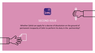 SECOND ISSUE
Whether Zahid can apply for a decree of dissolution on the ground of
permanent incapacity of Zahir to perform his duty in the partnership?
 