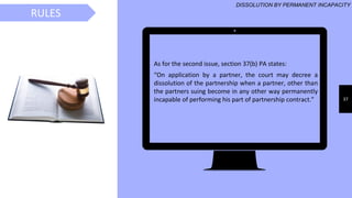 37
As for the second issue, section 37(b) PA states:
“On application by a partner, the court may decree a
dissolution of the partnership when a partner, other than
the partners suing become in any other way permanently
incapable of performing his part of partnership contract.”
RULES
DISSOLUTION BY PERMANENT INCAPACITY
 