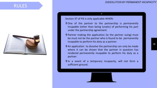 38
Section 37 of PA is only applicable WHEN:
One of the partner to the partnership is permanently
incapable (other than being lunatic) of performing his part
under the partnership agreement.
Partner making the application (ie the partner suing) must
be must not be the partner who is found to be permanently
incapable to perform his duty as a partner.
An application to dissolve the partnership can only be made
where it can be shown that the partner in question has
rendered permanently incapable to perform his duty as a
partner.
In a event of a temporary incapacity, will not form a
sufficient ground.
RULES
DISSOLUTION BY PERMANENT INCAPACITY
 
