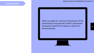 40
Zahid can apply for a decree of dissolution of the
partnership on the ground of Zahir’s permanent
incapacity to perform his duty as a partner to
the partnership.
RULESConclusion
DISSOLUTION BY PERMANENT INCAPACITY
 