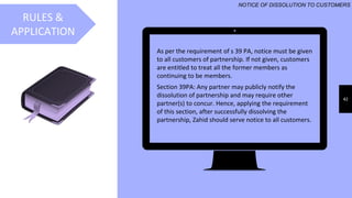 42
RULES &
APPLICATION
NOTICE OF DISSOLUTION TO CUSTOMERS
As per the requirement of s 39 PA, notice must be given
to all customers of partnership. If not given, customers
are entitled to treat all the former members as
continuing to be members.
Section 39PA: Any partner may publicly notify the
dissolution of partnership and may require other
partner(s) to concur. Hence, applying the requirement
of this section, after successfully dissolving the
partnership, Zahid should serve notice to all customers.
 