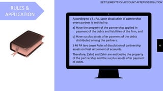 46
RULES &
APPLICATION
SETTLEMENTS OF ACCOUNT AFTER DISSOLUTION
According to s 41 PA, upon dissolution of partnership
every partner is entitled to:
a) Have the property of the partnership applied in
payment of the debts and liabilities of the firm, and
b) Have surplus assets after payment of the debts
distributed among the partners.
S 46 PA lays down Rules of dissolution of partnership
assets on final settlement of accounts.
Therefore, Zahid and Zahir are entitled to the property
of the partnership and the surplus assets after payment
of debts.
 