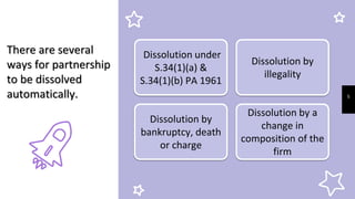 5
There are several
ways for partnership
to be dissolved
automatically.
Dissolution under
S.34(1)(a) &
S.34(1)(b) PA 1961
Dissolution by
illegality
Dissolution by a
change in
composition of the
firm
Dissolution by
bankruptcy, death
or charge
 