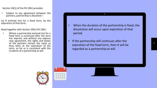 7
Section 34(1) of the PA 1961 provides:
▹ Subject to any agreement between the
partners, partnership is dissolved –
(a) If entered into for a fixed term, by the
expiration of that term;
Read together with Section 29(1) PA 1961:
▹ Where a partnership entered into for a
fixed term is continued after the term
has expired, and without any express
new agreement, the rights and duties
of the partners remain the same as
they were at the expiration of the
term, so far as is consistent with the
incidents of a partnership at will.
• When the duration of the partnership is fixed, the
dissolution will occur upon expiration of that
period.
• If the partnership still continues after the
expiration of the fixed term, then it will be
regarded as a partnership at will.
 