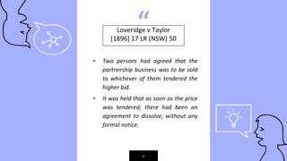 “
▹ Two persons had agreed that the
partnership business was to be sold
to whichever of them tendered the
higher bid.
▹ It was held that as soon as the price
was tendered; there had been an
agreement to dissolve, without any
formal notice.
9
Loveridge v Taylor
[1896] 17 LR (NSW) 50
 