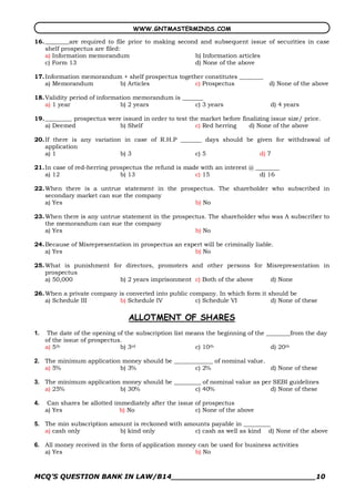 WWW.GNTMASTERMINDS.COM

16. ________are required to file prior to making second and subsequent issue of securities in case
    shelf prospectus are filed:
    a) Information memorandum                         b) Information articles
    c) Form 13                                        d) None of the above

17. Information memorandum + shelf prospectus together constitutes ________
    a) Memorandum         b) Articles              c) Prospectus            d) None of the above

18. Validity period of information memorandum is _______
    a) 1 year                 b) 2 years             c) 3 years                    d) 4 years

19. _________ prospectus were issued in order to test the market before finalizing issue size/ price.
    a) Deemed                b) Shelf                   c) Red herring     d) None of the above

20. If there is any variation in case of R.H.P _______ days should be given for withdrawal of
    application
    a) 1                     b) 3                   c) 5               d) 7

21. In case of red­herring prospectus the refund is made with an interest @ ________
    a) 12                     b) 13                    c) 15                 d) 16

22. When there is a untrue statement in the prospectus. The shareholder who subscribed in
    secondary market can sue the company
    a) Yes                                       b) No

23. When there is any untrue statement in the prospectus. The shareholder who was A subscriber to
    the memorandum can sue the company
    a) Yes                                           b) No

24. Because of Misrepresentation in prospectus an expert will be criminally liable.
    a) Yes                                           b) No

25. What is punishment for directors, promoters and other persons for Misrepresentation in
    prospectus
    a) 50,000            b) 2 years imprisonment c) Both of the above  d) None

26. When a private company is converted into public company. In which form it should be
    a) Schedule III         b) Schedule IV            c) Schedule VI           d) None of these

                                 ALLOTMENT OF SHARES 
1.  The date of the opening of the subscription list means the beginning of the ________from the day
    of the issue of prospectus.
    a) 5th                    b) 3rd                   c) 10th                   d) 20th 

2.  The minimum application money should be _____________ of nominal value.
    a) 5%                  b) 3%                   c) 2%                    d) None of these 

3.  The minimum application money should be _________ of nominal value as per SEBI guidelines
    a) 25%                 b) 30%                  c) 40%                    d) None of these 

4.  Can shares be allotted immediately after the issue of prospectus
    a) Yes                   b) No                     c) None of the above 

5.  The min subscription amount is reckoned with amounts payable in _________
    a) cash only            b) kind only            c) cash as well as kind d) None of the above 

6.  All money received in the form of application money can be used for business activities
    a) Yes                                             b) No



MCQ’S QUESTION BANK IN LAW/B14_______________________________10 
 