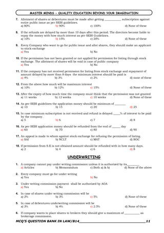 MASTER MINDS - QUALITY EDUCATION BEYOND YOUR IMAGINATION 

7.  Allotment of shares or debentures must be made after getting ____________ subscription against
    entire public issue as per SEBI guidelines.
    a) 80%                     b) 90%                c) 100%                    d) None of these 

8.  If the refunds are delayed by more than 10 days after this period. The directors become liable to
    repay the money with how much interest as per SEBI Guidelines.
    a) 10%                    b) 15%                   c) 20%                     d) None of these 

9.  Every Company who want to go for public issue and allot shares, they should make an applicant
    to stock exchange
    a) Yes                                           b) No 

10.  If the permission has not been granted or not applied for permission for listing through stock
     exchange. The allotment of shares will be void in case of public company
     a) Yes                                              b) No 

11.  If the company has not received permission for listing from stock exchange and repayment of
     amount delayed by more than 8 days the minimum interest should be paid is
     a) 4%                   b) 3%                       c) 2%                       d) none of these 

12.  From the above how much will be maximum interest
     a) 10%                b) 12%                   c) 15%                            d) None of these 

13.  After the expiry of how much time the company must think that the permission was not granted
     a) 11 weeks              b) 12 weeks            c) 10 weeks                  d) None of these 

14.  As per SEBI guidelines the application money should be minimum of ________
     a) 10                    b) 15                   c) 20                           d) 25 

15.  In case minimum subscription is not received and refund is delayed _____% of interest to be paid
     by the company.
     a) 5                   b) 6                       c) 7                         d) 8 

16.  As per SEBI application money should be refunded from the end of ______ day
     a) 60                    b) 70                   c) 80                           d) 90 

17.  An appeal is made to whom against stock exchange for refusing the permission of listing.
     a) SAI                  b) NCLT                 c) MAT                        d) ROC 

18.  If permission from S.E is not obtained amount should be refunded with in how many days.
     a) 2                      b) 4                    c) 6                        d) 8

                                       UNDERWRITING 
1.  A company cannot pay under writing commission unless it is authorized by its_________
    a) Articles            b) Memorandum           c) Both a) & b)            d) None of the above 

2.  Every company must go for under writing
    a) Yes                                              b) No 

3.  Under writing commission payment shall be authorized by AOA
    a) Yes                  b) No 

4.  In case of shares under writing commission will be
    a) 2%                    b) 3%                     c) 5%                      d) None of these 

5.  In case of debentures underwriting commission will be
    a) 3%                    b) 4%                    c) 2.5%                     d) None of these 

6.  If company wants to place shares to brokers they should give a maximum of ___________ as
    brokerage commission.
MCQ’S QUESTION BANK IN LAW/B14_______________________________11 
 