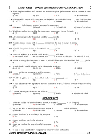 MASTER MINDS - QUALITY EDUCATION BEYOND YOUR IMAGINATION

18. Public deposit matures and claimed but remains unpaid, penal interest will be in case of small
    deposits
    a) 16%                  b) 18%                  c) 20%                    d) None of these

19. Small deposits means a depositor who had deposits a sum not exceeding _____ in a financial year
    a) 15,000               b) 20,000                c) 18,000                d) None of these

20. ___________ includes any amount borrowed by a company.
    a) Deposits              b) Funds               c) Both a) & b)                   d) None of the above

21. What is the ceiling imposed by the government on company on any deposits
    a) 10                     b) 25                   c) 35                  d) 5

22. Advertisement given for deposits is valid for ______months
    a) 3                     b) 6                        c) 9                         d) 12

23. Deposits should issued with in ________ weeks from the date of receipt of money.
    a) 2                    b) 4                      c) 6                       d) 8

24. Register of deposits should be maintained for _______ years.
    a) 2                      b) 4                      c) 8                          d) 16

25. Return of deposits is to be filed on or before _________ with ROC
    a) 30th day of June        b) 30th day of July        c) 30th day of January      d) 30th day of May

26. Failure to comply with the order of NCLT is punishable with an imprisonment upto _______years.
    a) 1                      b) 2                     c) 3                   d) 4

27. Deposit holder can file winding up petition under which sec.
    a) 433 (a)                b) 433 (c)               c) 433 (e)                     d) 433 (f)

28. ________declares a company as a sick company.
    a) B.I.F.R              b) M.R.T.P                   c) FERA                     d) None of the above

29. U/s 274 (f) (g) directors are disqualified for how many _________years.
    a) 1                        b) 3                     c) 5                         d) 7

30. In case of default with regards to deposits intimation to NCLT should be made with how many
    days.
    a) 10                     b) 20                    c) 30                  d) 40

31. A Notice inviting deposits from the public is ___________
    a) Deposit                 b) Fund                   c) Share                  d) None of the above

                                          MEMBERSHIP
1. When the shares are transferred to X from Y. Y will be a __________ of the company
   a) Member               b) Shareholder              c) Partner                d) None of these

2. The person who is holding share warrant will be a _____________ of the company.
   a) Member               b) Shareholder             c) Partner               d) None of these

3. Can an insolvent be a member of the company
   a) Yes                                                b) No

4. Can an insolvent vote in the company
   a) Yes                                                b) No
5. Can a partnership be a member of the company
   a) Yes                                                b) No

6. In case of joint shareholders company will issue two share certificates
MCQ’S QUESTION BANK IN LAW/B14_______________________________13 
 
