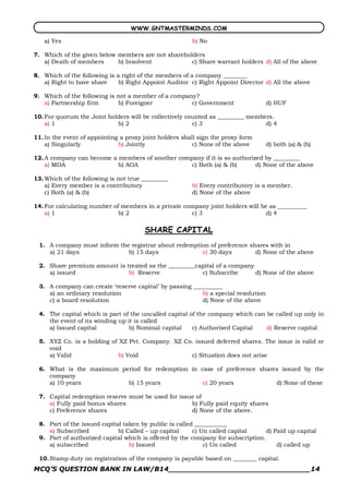 WWW.GNTMASTERMINDS.COM

   a) Yes                                               b) No

7. Which of the given below members are not shareholders
   a) Death of members      b) Insolvent            c) Share warrant holders d) All of the above

8. Which of the following is a right of the members of a company ________
   a) Right to have share     b) Right Appoint Auditor c) Right Appoint Director d) All the above

9. Which of the following is not a member of a company?
   a) Partnership firm       b) Foreigner            c) Government                 d) HUF

10. For quorum the Joint holders will be collectively counted as _________ members.
    a) 1                    b) 2                        c) 3                    d) 4

11. In the event of appointing a proxy joint holders shall sign the proxy form
    a) Singularly             b) Jointly                 c) None of the above      d) both (a) & (b)

12. A company can become a members of another company if it is so authorized by _________
    a) MOA                 b) AOA                 c) Both (a) & (b)       d) None of the above

13. Which of the following is not true _________
    a) Every member is a contributory                   b) Every contributory is a member.
    c) Both (a) & (b)                                   d) None of the above

14. For calculating number of members in a private company joint holders will be as __________
    a) 1                     b) 2                    c) 3                       d) 4

                                       SHARE CAPITAL
 1. A company must inform the registrar about redemption of preference shares with in
    a) 21 days               b) 15 days               c) 30 days         d) None of the above

 2. Share premium amount is treated as the _________capital of a company
    a) issued                b) Reserve               c) Subscribe       d) None of the above

 3. A company can create ‘reserve capital’ by passing __________
    a) an ordinary resolution                            b) a special resolution
    c) a board resolution                                d) None of the above

 4. The capital which is part of the uncalled capital of the company which can be called up only in
    the event of its winding up it is called
    a) Issued capital            b) Nominal capital    c) Authorised Capital   d) Reserve capital

 5. XYZ Co. is a holding of XZ Pvt. Company. XZ Co. issued deferred shares. The issue is valid or
    void
    a) Valid                b) Void               c) Situation does not arise

 6. What is the maximum period for redemption in case of preference shares issued by the
    company
    a) 10 years           b) 15 years             c) 20 years            d) None of these

 7. Capital redemption reserve must be used for issue of
    a) Fully paid bonus shares                      b) Fully paid equity shares
    c) Preference shares                            d) None of the above.

 8. Part of the issued capital taken by public is called ___________
    a) Subscribed            b) Called – up capital     c) Un called capital     d) Paid up capital
 9. Part of authorized capital which is offered by the company for subscription.
    a) subscribed                b) Issued                  c) Un called             d) called up

 10. Stamp duty on registration of the company is payable based on ________ capital.
MCQ’S QUESTION BANK IN LAW/B14_______________________________14 
 
