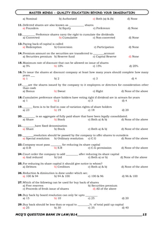 MASTER MINDS - QUALITY EDUCATION BEYOND YOUR IMAGINATION

    a) Nominal                   b) Authorized              c) Both (a) & (b)        d) None

 11. Deferred shares are also known as ___________ shares
     a) Founders                b) Equity                c) Preference                d) None

 12. _________ Preference shares carry the right to cumulate the dividends
     a) Converted               b) Cumulative             c) Non­converted               d) None

 13. Paying back of capital is called
     a) Redemption            b) Conversion                  c) Participation            d) None

 14. Premium amount on the securities are transferred to ________account
     a) Securities premium b) Reserve fund               c) Capital Reserve              d) None

 15. Maximum rate of discount that can be allowed on issue of shares
     a) 5%                 b) 10%                       c) 15%                           d) 20%

 16. To issue the shares at discount company at least how many years should complete how many
     years ___
     a) 1                    b) 2                       c) 3                      d) 4

 17. ____are the shares issued by the company to it employees or directors for consideration other
     than cash
     a) Bonus               b) Sweat                   c) Right               d) None of the above

 18. Cumulative preference share holders have voting right if dividend are in arrears for years
     a) 1                   b) 2                     c) 3                        d) 4

 19. _______ form is to be find in case of variation rights of share holders
     a) 23                    b) 19                       c) 18                  d) 20

 20. _________ is an aggregate of fully paid share that have been legally consolidated.
     a) Share                b) Stock                    c) Both a) & b)          d) None of the above

 21. _________have fixed denomination
     a) Share               b) Stock                     c) Both a) & b)         d) None of the above

 22. ________resolution should be passed by the company to offer shares to outsiders
     a) Special resolution  b) Ordinary resolution  c) C.G                     d) None of the above

 23. Company must pass ________ for reducing its share capital
     a) O.R               b) S.R                    c) C.G permission            d) None of the above

 24. Court order the company to add _________ after reducing its share capital
     a) And reduced        b) Ltd                     c) Both a) or b)         d) None of the above

 25. For reducing its share capital it should give notice to whom?
     a) Debtors              b) Creditors                c) Both a) & b)         d) None of the above

 26. Reduction & diminution is done under which sec.
     a) 100 & 94           b) 94 & 100              c) 100 & 96                  d) 96 & 100

 27. Which of the following can be used for buy back of shares
     a) Free reserves                                 b) Securities premium
     c) Proceeds of fresh issue of shares                 d) All of the above

 28. Buy back by board resolution can only be upto _________
     a) 15                 b) 10                     c) 25                       d) 20

 29. Buy back should be less than or equal to _________% of total paid up capital
     a) 25                  b) 30                     c) 35                    d) 40

MCQ’S QUESTION BANK IN LAW/B14_______________________________15 
 
