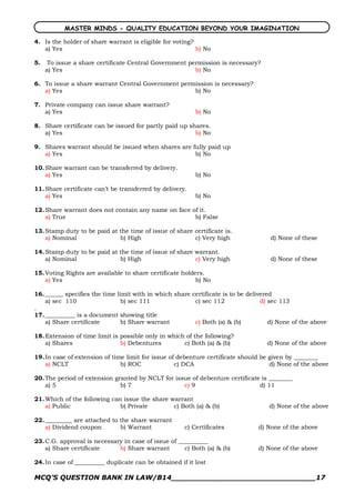 MASTER MINDS - QUALITY EDUCATION BEYOND YOUR IMAGINATION

4. Is the holder of share warrant is eligible for voting?
   a) Yes                                                 b) No

5.    To issue a share certificate Central Government permission is necessary?
     a) Yes                                             b) No

6. To issue a share warrant Central Government permission is necessary?
   a) Yes                                          b) No

7. Private company can issue share warrant?
   a) Yes                                                 b) No

8. Share certificate can be issued for partly paid up shares.
   a) Yes                                               b) No

9. Shares warrant should be issued when shares are fully paid up
   a) Yes                                           b) No

10. Share warrant can be transferred by delivery.
    a) Yes                                                b) No

11. Share certificate can’t be transferred by delivery.
    a) Yes                                                b) No

12. Share warrant does not contain any name on face of it.
    a) True                                          b) False

13. Stamp duty to be paid at the time of issue of share certificate is.
    a) Nominal               b) High                    c) Very high                d) None of these

14. Stamp duty to be paid at the time of issue of share warrant.
    a) Nominal               b) High                    c) Very high                d) None of these

15. Voting Rights are available to share certificate holders.
    a) Yes                                                b) No

16. ______ specifies the time limit with in which share certificate is to be delivered
    a) sec 110                  b) sec 111               c) sec 112               d) sec 113
.
17. __________ is a document showing title
    a) Share certificate        b) Share warrant         c) Both (a) & (b)           d) None of the above

18. Extension of time limit is possible only in which of the following?
    a) Shares                  b) Debentures         c) Both (a) & (b)             d) None of the above

19. In case of extension of time limit for issue of debenture certificate should be given by ________
    a) NCLT                    b) ROC              c) DCA                           d) None of the above

20. The period of extension granted by NCLT for issue of debenture certificate is ________
    a) 5                      b) 7                 c) 9                       d) 11

21. Which of the following can issue the share warrant
    a) Public                 b) Private        c) Both (a) & (b)                   d) None of the above

22. _________ are attached to the share warrant
    a) Dividend coupon        b) Warrant              c) Certificates           d) None of the above

23. C.G. approval is necessary in case of issue of __________
    a) Share certificate     b) Share warrant        c) Both (a) & (b)          d) None of the above

24. In case of __________ duplicate can be obtained if it lost

MCQ’S QUESTION BANK IN LAW/B14_______________________________17 
 