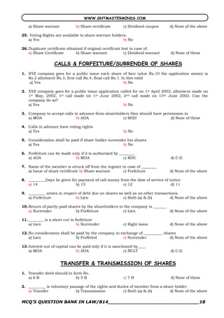WWW.GNTMASTERMINDS.COM

   a) Share warrant            b) Share certificate       c) Dividend coupon      d) None of the above

25. Voting Rights are available to share warrant holders.
   a) Yes                                              b) No

26. Duplicate certificate obtained if original certificate lost in case of.
    a) Share Certificate       b) Share warrant             c) Dividend warrant   d) None of these

                  CALLS & FORFEITURE/SURRENDER OF SHARES
1. XYZ company goes for a public issue each share of face value Rs.10 the application money is
   Rs.2 allotment Rs.3, first call Rs.4, final call Rs.1. Is this valid
   a) Yes                                                  b) No

2. XYZ company goes for a public issue application called for on 1st April 2002, allotment made on
   1st May, 2002, 1st call made on 1st June 2002, 2nd call made on 15th June 2002. Can the
   company do so?
   a) Yes                                           b) No

3. Company to accept calls in advance from shareholders they should have permission in
   a) MOA                   b) AOA                  c) BOD                   d) None of these

4. Calls in advance have voting rights
   a) Yes                                                 b) No

5. Consideration shall be paid if share holder surrender his shares
   a) Yes                                             b) No

6. Forfeiture can be made only if it is authorized by ________
   a) AOA                   b) MOA                      c) ROC                    d) C.G

7. Name of the member is struck off from the register in case of ________
   a) Issue of share certificate b) Share warrant      c) Forfeiture              d) None of the above

8. _________Days be given for payment of call money from the date of service of notice
   a) 14                    b) 13                     c) 12                      d) 11

9. _________ arises in respect of debt due on shares as well as on other transactions.
   a) Forfeiture             b) Lien                   c) Both (a) & (b)         d) None of the above

10. Return of partly paid shares by the shareholders to the company is _______
    a) Surrender              b) Forfeiture            c) Lien                 d) None of the above

11. ________ is a short cut to forfeiture
    a) Lien                     b) Surrender              c) Right issue          d) None of the above

12. No consideration shall be paid by the company in exchange of __________ shares
    a) Lien                   b) Forfeited            c) Surrender             d) None of the above

13. Interest out of capital can be paid only if it is sanctioned by____
    a) MOA                     b) AOA                       c) NCLT               d) C.G


                      TRANSFER & TRANSMISSION OF SHARES
1. Transfer deed should in form No.
   a) 6 B                    b) 5 B                       c) 7 B                  d) None of these

2. _________ is voluntary passage of the rights and duties of member from a share holder.
   a) Transfer               b) Transmission           c) Both (a) & (b)       d) None of the above

MCQ’S QUESTION BANK IN LAW/B14_______________________________18 
 