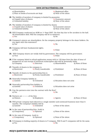WWW.GNTMASTERMINDS.COM

   a) Shareholders                                       b) Registered office
   c) Place at books of accounts are kept                d) None of the above 

20.  The liability of members if company is limited by guarantee.
     a) Unpaid value of shares                           b) Guarantee amount
     c) Unlimited liability                              d) None of the above 

21.  The liability of members if company is limited by shares
     a) Unpaid value of shares                           b) Guarantee amount
     c) Unlimited liability                              d) None of the above 

22.  XYZ Company conducted an AGM on 1st Sept.2007. On that day due to fire accident in the hall.
     All shareholders died. Will the company will be in existence.
     a) Yes                                              b) No 

23.  Company’s owners are shareholders. So the company property belongs to the share holders. Do
     you agree with this statement?
     a) Yes                                         b) No 

24.  Company will have fundamental rights.
     a) True                                             b) False 

25.  XYZ Company shares are totally held by government. The company will be government.
    a) True                                         b) False 

26.  If the company failed to refund application money with in 130 days from the date of issue of
     prospectus on non­receipt of minimum subscription who will be personally liable.
     a) Company                 b) Directors            c) Shareholders          d) None of these 

27.  Transfer of shares in the company is
     a) Restricted             b) Freely transferable    c) Prohibited             d) None of these 

28.  Transfer of shares in the partnership firm is
     a) Restricted             b) Freely transferable    c) Prohibited             d) None of these 

29.  Generally Company liability is
     a) Limited               b) Unlimited               c) Situation does not arise 

30.  Generally partnership firm liability is
     a) Limited                b) Unlimited              c) Situation does not arise 

31.  Can the partners enter into the contract with the firm?
     a) Yes                                               b) No 

32.  Partners are ­­­­­­­­ of the firm
     a) Owners                   b) Employers            c) Agents                 d) None of these 

33.  XYZ private company had reduced to a single member and continued business more than 6
     months. The company’s liability will be.
     a) Limited              b) Unlimited            c) None of the above. 

34.  In the case of partnership firm. Audit is
     a) Compulsory             b) Optional               c) None of the above. 

35.  In the case of Company. Audit is
     a) Compulsory            b) Optional                c) None of the above 

36.  X Company is holding majority of shares in Y company. Will X and Y companies will be the same.
     a) Yes                                           b) No



MCQ’S QUESTION BANK IN LAW/B14_______________________________2 
 