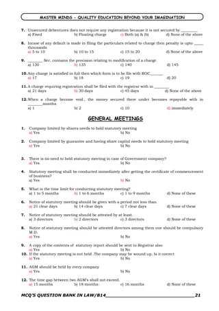 MASTER MINDS - QUALITY EDUCATION BEYOND YOUR IMAGINATION


7. Unsecured debentures does not require any registration because it is not secured by _________
   a) Fixed               b) Floating charge         c) Both (a) & (b)         d) None of the above

8. Incase of any default is made in filing the particulars related to charge then penalty is upto _____
   thousands
   a) 5 to 10                b) 10 to 15                c) 15 to 20               d) None of the above

9. ________ Sec. contains the provision relating to modification of a charge.
   a) 130                    b) 135                    c) 140                       d) 145

10. Any charge is satisfied in full then which form is to be file with ROC_______
    a) 17                      b) 18                      c) 19                     d) 20

11. A charge requiring registration shall be filed with the registrar with in ________
    a) 21 days                b) 30 days                  c) 45 days                d) None of the above

12. When a charge become void., the money secured there under becomes repayable with in
    ________months
    a) 1                b) 2                   c) 10                 d) immediately

                                      GENERAL MEETINGS
1.   Company limited by shares needs to hold statutory meeting
     a) Yes                                           b) No

2.   Company limited by guarantee and having share capital needs to hold statutory meeting
     a) Yes                                         b) No


3.   There is no need to held statutory meeting in case of Government company?
     a) Yes                                             b) No

4.   Statutory meeting shall be conducted immediately after getting the certificate of commencement
     of business?
     a) Yes                                          b) No

5.   What is the time limit for conducting statutory meeting?
     a) 1 to 5 months          b) 1 to 6 months         c) 1 to 9 months            d) None of these

6.   Notice of statutory meeting should be given with a period not less than
     a) 21 clear days         b) 14 clear days          c) 7 clear days             d) None of these

7.   Notice of statutory meeting should be attested by at least.
     a) 3 directors           b) 2 directors            c) 3 directors              d) None of these

8.   Notice of statutory meeting should be attested directors among them one should be compulsory
     M.D.
     a) Yes                                             b) No

9.  A copy of the contents of statutory report should be sent to Registrar also
    a) Yes                                             b) No
10. If the statutory meeting is not held .The company may be wound up. Is it correct
    a) Yes                                             b) No

11. AGM should be held by every company
    a) Yes                                               b) No

12. The time gap between two AGM’s shall not exceed.
    a) 15 months           b) 18 months              c) 16 months                   d) None of these


MCQ’S QUESTION BANK IN LAW/B14_______________________________21 
 