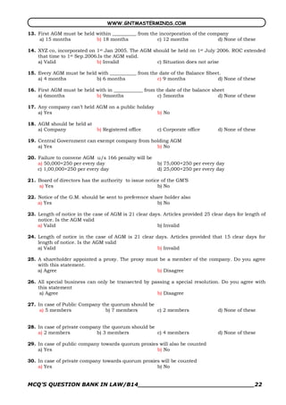 WWW.GNTMASTERMINDS.COM

13. First AGM must be held within __________ from the incorporation of the company
    a) 15 months           b) 18 months              c) 12 months             d) None of these

14. XYZ co, incorporated on 1st Jan 2005. The AGM should be held on 1st July 2006. ROC extended
    that time to 1st Sep.2006.Is the AGM valid.
    a) Valid                 b) Invalid             c) Situation does not arise

15. Every AGM must be held with ___________ from the date of the Balance Sheet.
    a) 4 months           b) 6 months               c) 9 months              d) None of these

16. First AGM must be held with in ____________ from the date of the balance sheet
    a) 6months             b) 9months                 c) 5months               d) None of these

17. Any company can’t held AGM on a public holiday
    a) Yes                                         b) No

18. AGM should be held at
    a) Company               b) Registered office       c) Corporate office       d) None of these

19. Central Government can exempt company from holding AGM
    a) Yes                                       b) No

20. Failure to convene AGM u/s 166 penalty will be
    a) 50,000+250 per every day                         b) 75,000+250 per every day
    c) 1,00,000+250 per every day                       d) 25,000+250 per every day

21. Board of directors has the authority to issue notice of the GM’S
    a) Yes                                             b) No

22. Notice of the G.M. should be sent to preference share holder also
    a) Yes                                             b) No

23. Length of notice in the case of AGM is 21 clear days. Articles provided 25 clear days for length of
    notice. Is the AGM valid
    a) Valid                                           b) Invalid

24. Length of notice in the case of AGM is 21 clear days. Articles provided that 15 clear days for
    length of notice. Is the AGM valid
    a) Valid                                         b) Invalid

25. A shareholder appointed a proxy. The proxy must be a member of the company. Do you agree
    with this statement.
    a) Agree                                       b) Disagree

26. All special business can only be transected by passing a special resolution. Do you agree with
    this statement
     a) Agree                                        b) Disagree

27. In case of Public Company the quorum should be
     a) 5 members               b) 7 members       c) 2 members                   d) None of these


28. In case of private company the quorum should be
    a) 2 members             b) 3 members           c) 4 members                  d) None of these

29. In case of public company towards quorum proxies will also be counted
    a) Yes                                          b) No

30. In case of private company towards quorum proxies will be counted
    a) Yes                                          b) No


MCQ’S QUESTION BANK IN LAW/B14_______________________________22 
 