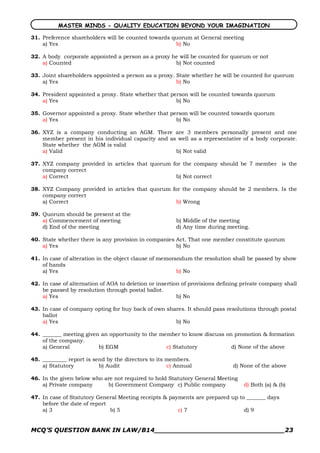 MASTER MINDS - QUALITY EDUCATION BEYOND YOUR IMAGINATION

31. Preference shareholders will be counted towards quorum at General meeting
    a) Yes                                           b) No

32. A body corporate appointed a person as a proxy he will be counted for quorum or not
    a) Counted                                      b) Not counted

33. Joint shareholders appointed a person as a proxy. State whether he will be counted for quorum
    a) Yes                                            b) No

34. President appointed a proxy. State whether that person will be counted towards quorum
    a) Yes                                            b) No

35. Governor appointed a proxy. State whether that person will be counted towards quorum
    a) Yes                                           b) No

36. XYZ is a company conducting an AGM. There are 3 members personally present and one
    member present in his individual capacity and as well as a representative of a body corporate.
    State whether the AGM is valid
    a) Valid                                        b) Not valid

37. XYZ company provided in articles that quorum for the company should be 7 member is the
    company correct
    a) Correct                                    b) Not correct

38. XYZ Company provided in articles that quorum for the company should be 2 members. Is the
    company correct
    a) Correct                                     b) Wrong

39. Quorum should be present at the
    a) Commencement of meeting                          b) Middle of the meeting
    d) End of the meeting                               d) Any time during meeting.

40. State whether there is any provision in companies Act. That one member constitute quorum
    a) Yes                                            b) No

41. In case of alteration in the object clause of memorandum the resolution shall be passed by show
    of hands
    a) Yes                                              b) No

42. In case of alternation of AOA to deletion or insertion of provisions defining private company shall
    be passed by resolution through postal ballot.
    a) Yes                                               b) No

43. In case of company opting for buy back of own shares. It should pass resolutions through postal
    ballot
    a) Yes                                           b) No

44. _______ meeting given an opportunity to the member to know discuss on promotion & formation
    of the company.
    a) General           b) EGM                   c) Statutory           d) None of the above

45. _________ report is send by the directors to its members.
    a) Statutory          b) Audit                   c) Annual                d) None of the above

46. In the given below who are not required to hold Statutory General Meeting
    a) Private company      b) Government Company c) Public company               d) Both (a) & (b)

47. In case of Statutory General Meeting receipts & payments are prepared up to _______ days
    before the date of report
    a) 3                      b) 5                     c) 7                    d) 9


MCQ’S QUESTION BANK IN LAW/B14_______________________________23 
 