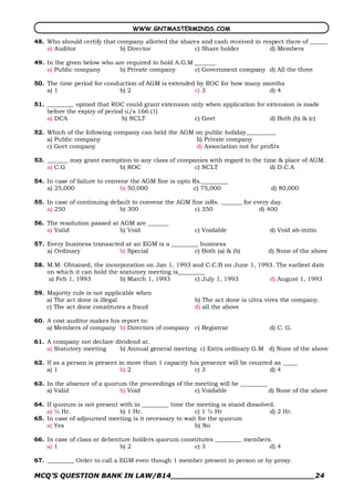 WWW.GNTMASTERMINDS.COM

48. Who should certify that company allotted the shares and cash received in respect there of ______
    a) Auditor               b) Director             c) Share holder           d) Members

49. In the given below who are required to hold A.G.M _______
    a) Public company       b) Private company        c) Government company d) All the three

50. The time period for conduction of AGM is extended by ROC for how many months
    a) 1                    b) 2                     c) 3                   d) 4

51. _________ opined that ROC could grant extension only when application for extension is made
    before the expiry of period u/s 166 (1)
    a) DCA                     b) NCLT               c) Govt                   d) Both (b) & (c)

52. Which of the following company can held the AGM on public holiday__________
    a) Public company                               b) Private company
    c) Govt company                                 d) Association not for profits

53. _______ may grant exemption to any class of companies with regard to the time & place of AGM.
    a) C.G                 b) ROC                    c) NCLT                   d) D.C.A

54. In case of failure to convene the AGM fine is upto Rs._________
    a) 25,000                  b) 50,000               c) 75,000                 d) 80,000

55. In case of continuing default to convene the AGM fine isRs. _______ for every day.
    a) 250                   b) 300                   c) 350                  d) 400

56. The resolution passed at AGM are _______
    a) Valid                 b) Void                   c) Voidable               d) Void ab­initio

57. Every business transacted at an EGM is a _________ business
    a) Ordinary             b) Special               c) Both (a) & (b)           d) None of the above

58. M.M. Obtained, the incorporation on Jan 1, 1993 and C.C.B on June 1, 1993. The earliest date
    on which it can hold the statutory meeting is_________
    a) Feb 1, 1993           b) March 1, 1993          c) July 1, 1993      d) August 1, 1993

59. Majority rule is not applicable when
    a) The act done is illegal                         b) The act done is ultra vires the company.
    c) The act done constitutes a fraud                d) all the above

60. A cost auditor makes his report to:
    a) Members of company b) Directors of company c) Registrar                   d) C. G.

61. A company not declare dividend at.
    a) Statutory meeting   b) Annual general meeting c) Extra ordinary G.M d) None of the above

62. If as a person is present in more than 1 capacity his presence will be counted as _____
    a) 1                       b) 2                    c) 3                      d) 4

63. In the absence of a quorum the proceedings of the meeting will be _________
    a) Valid                 b) Void                  c) Voidable               d) None of the above

64. If quorum is not present with in _________ time the meeting is stand dissolved.
    a) ½ Hr.                 b) 1 Hr.                  c) 1 ½ Hr                 d) 2 Hr.
65. In case of adjourned meeting is it necessary to wait for the quorum
    a) Yes                                             b) No

66. In case of class or debenture holders quorum constitutes _________ members.
    a) 1                      b) 2                   c) 3                     d) 4

67. _________ Order to call a EGM even though 1 member present in person or by proxy.

MCQ’S QUESTION BANK IN LAW/B14_______________________________24 
 