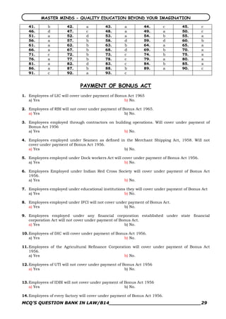 MASTER MINDS - QUALITY EDUCATION BEYOND YOUR IMAGINATION

   41.       b         42.       a         43.       a         44.           c    45.      c
   46.       d         47.       c         48.       a         49.           a    50.      c
   51.       a         52.       d         53.       a         54.           b    55.      a
   56.       a         57.       b         58.       d         59.           d    60.      b
   61.       a         62.       b         63.       b         64.           a    65.      a
   66.       a         67.       b         68.       d         69.           b    70.      a
   71.       c         72.       b         73.       c         74.           b    75.      a
   76.       a         77.       b         78.       c         79.           a    80.      a
   81.       a         82.       d         83.       c         84.           b    85.      a
   86.       a         87.       b         88.       b         89.           a    90.      c
   91.       c         92.       a         93.       c


                              PAYMENT OF BONUS ACT
1. Employees of LIC will cover under payment of Bonus Act 1965
   a) Yes                                           b) No.

2. Employees of RBI will not cover under payment of Bonus Act 1965.
   a) Yes                                            b) No.

3. Employees employed through contractors on building operations. Will cover under payment of
   Bonus Act 1956
   a) Yes                                         b) No.

4. Employees employed under Seamen as defined in the Merchant Shipping Act, 1958. Will not
   cover under payment of Bonus Act 1956.
   a) Yes                                       b) No.

5. Employees employed under Dock workers Act will cover under payment of Bonus Act 1956.
   a) Yes                                          b) No.

6. Employees Employed under Indian Red Cross Society will cover under payment of Bonus Act
   1956.
   a) Yes                                      b) No.

7. Employees employed under educational institutions they will cover under payment of Bonus Act
   a) Yes                                           b) No.

8. Employees employed under IFCI will not cover under payment of Bonus Act.
   a) Yes                                           b) No.

9. Employees employed under any financial corporation established under state financial
   corporation Act will not cover under payment of Bonus Act.
   a) Yes                                            b) No.

10. Employees of DIC will cover under payment of Bonus Act 1956.
    a) Yes                                           b) No.

11. Employees of the Agricultural Refinance Corporation will cover under payment of Bonus Act
    1956.
    a) Yes                                          b) No.

12. Employees of UTI will not cover under payment of Bonus Act 1956
    a) Yes                                            b) No.


13. Employees of IDBI will not cover under payment of Bonus Act 1956
    a) Yes                                            b) No.

14. Employees of every factory will cover under payment of Bonus Act 1956.
MCQ’S QUESTION BANK IN LAW/B14_______________________________29 
 