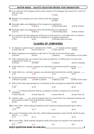 MASTER MINDS - QUALITY EDUCATION BEYOND YOUR IMAGINATION 

37.  X, is a director of X Company and X is also a director of Y Company this means X Co. and Y Co.
     both are same
     a) True                                             b) False 

38.  Members of a company can enter contract with the company
     a) True                                          b) False 

39.  Generally rights and obligations of the company are regulated in
     a) A.O.A                  b) M.O.A                 c) Partnership deed.      d) None of these 

40.  Generally rights and obligations of the Partnership firm are regulated in
     a) A.O.A                  b) M.O.A                  c) Partnership deed.     d) None of these 

41.  X is a director who has experience of 20 years on this basis X co. and taken him as a director.
     Can the X Co. say that the director X experience is company’s experience
     a) Yes                    b) No                     c) Situation does not arise.

                                CLASSES OF COMPANIES
1. A company is named as govt. company if it is holds ______% of paid up share capital
   a) more than 30        b) more than 40            c) more than 50           d) None

2. Which companies are exempted to add “Ltd” or “Pvt Ltd” at the end of their name
   a) Private             b) Govt                   c) Defunct        d) Association not for profits

3. If the companies does not increase their paid up capital by 1/5 lakhs with in 2 years such
   companies are known as ___________
   a) Private               b) Public                 c) Defunct                 d) Govt Company

4. Under which sec. a private company can voluntarily converted into public company _______
   a) 34                    b) 44                    c) 54                    d) 64

5. Under which sec. a private company can automatically converted into a public company ______
   a) 34                    b) 43                  c) 53                      d) 35

6. Central Government permission is required in case of _______ conversion __________
   a) Private to public   b) Public to private       c) Both (a) or (b)       d) None of the above

7. With in how many days prospectus or statement in lieu of prospectus should file with ROC
   _______
   a) 30                  b) 40                     c) 20                    d) 50

8. ________% of shares should be held by a company in another company so as to become
   subsidiary
   a) more than 50          b) more than 40         c) more than 30          d) more than 20

9. Liability under ______sec. may be imposed only if it is proved that the companies business has
   been carried on with a view to defraud the creditors
   a) 540                     b) 541                    c) 542                   d) 543

10. In case of Non –Profit making Companies notice of general meeting should be given with in
    ______days
    a) 14                     b) 15                    c) 21                   d) 22

11. In case of companies other than Non –Profit making Companies notice of G.M. should be given
    with in ________days
    a) 14                    b) 15                    c) 21                   d) 22

12. In case of Non –Profit making Companies books of accounts are required to be preserved for
    ________years
    a) 2                      b) 4                    c) 6                     d) 8
MCQ’S QUESTION BANK IN LAW/B14_______________________________3 
 