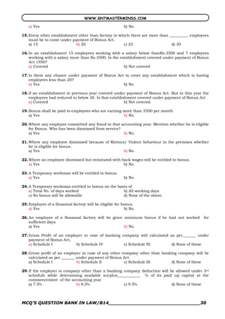 WWW.GNTMASTERMINDS.COM

   a) Yes                                               b) No.

15. Every other establishment other than factory in which there are more than __________ employees
    must be to come under payment of Bonus Act.
    a) 15                   b) 20                     c) 25                    d) 30

16. In an establishment 15 employees working with a salary below thanRs.3500 and 7 employees
    working with a salary more than Rs.3500. Is the establishment covered under payment of Bonus
    Act 1956?
    a) Covered                                        b) Not covered

17. Is there any chance under payment of Bonus Act to cover any establishment which is having
    employees less than 20?
    a) Yes                                        b) No

18. If an establishment in previous year covered under payment of Bonus Act. But in this year the
    employees had reduced to below 20. Is that establishment covered under payment of Bonus Act
    a) Covered                                         b) Not covered.

19. Bonus shall be paid to employees who are earning more than 3500 per month
    a) Yes                                           b) No.

20. Where any employee committed any fraud in that accounting year. Mention whether he is eligible
    for Bonus. Who has been dismissed from service?
    a) Yes                                          b) No.

21. Where any employee dismissed because of Riotous/ Violent behaviour in the premises whether
    he is eligible for bonus.
    a) Yes                                         b) No.

22. Where an employee dismissed but reinstated with back wages will be entitled to bonus.
    a) Yes                                           b) No.

23. A Temporary workman will be entitled to bonus.
    a) Yes                                              b) No.

24. A Temporary workman entitled to bonus on the basis of
    a) Total No. of days worked                     b) All working days
    c) No bonus will be allowable                   d) None of the above.

25. Employee of a Seasonal factory will be eligible for bonus.
    a) Yes                                               b) No.

26. An employee of a Seasonal factory will be given minimum bonus if he had not worked         for
    sufficient days
    a) Yes                                          b) No.

27. Gross Profit of an employer in case of banking company will calculated as per_______ under
    payment of Bonus Act,
    a) Schedule I           b) Schedule IV          c) Schedule III         d) None of these

28. Gross profit of an employer in case of any other company other than banking company will be
    calculated as per _______ under payment of Bonus Act.
    a) Schedule I             b) Schedule II          c) Schedule III       d) None of these

29. If the employer is company other than a banking company deduction will be allowed under 3rd
    schedule while determining available surplus____________ % of its paid up capital at the
    commencement of the accounting year
    a) 7.5%                 b) 8.5%                 c) 9.5%                 d) None of these



MCQ’S QUESTION BANK IN LAW/B14_______________________________30 
 