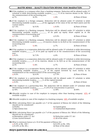 MASTER MINDS - QUALITY EDUCATION BEYOND YOUR IMAGINATION

30. If the employer is a company other than a banking company. Deduction will be allowed under 3rd
    schedule is while determining available surplus________ % of its reserves shown in the B/S at
    the commencement of the accounting year.
    a) 7%                    b) 5%                    c) 6%                     d) None of these

31. If the employer is a foreign company. Deduction will be allowed under 3rd schedule is while
    determining available surplus _______of the aggregate of the value of the net fixed assets and the
    current assets.
    a) 7.5%                  b) 9.5%                   c) 8.5%                    d) None of these

32. If the employer is a Banking company. Deduction will be allowed under 3rd schedule is while
    determining available surplus _________ of its paid up equity share capital as at the
    commencement of accounting year
    a) 7.5%                 b) 8.5%                c) 9.5%                 d) None of these

33. If the employer is a Banking company. Deduction will be allowed under 3rd schedule is while
    determining available surplus _______ of reserves shown in its B/S at the commencement of the
    accounting year
    a) 5%                    b) 6%                     c) 7%                    d) None of these

34. If the employer is a corporation deduction will be allowed under 3rd schedule is while determining
    available surplus_________% of its paid up capital as at the commencement of the accounting
    year
    a) 8.5%                    b) 7.5%                   c) 6%                    d) None of these

35. If the employer is a corporation deduction will be allowed under 3rd schedule is while determining
    available surplus________% of its reserves, shown in its B/S as at the commencement of the
    accounting year
    a) 5%                      b) 6%                     c) 7%                    d) None of these

36. If the employer is a co­operative Society deduction will be allowed under 3rd schedule is while
    determining available surplus________% of the capital invested by such society in its
    establishment at the commencement of the accounting year.
    a) 8.5%                  b) 6.5%                  c) 7.5%                  d) None of these

37. If the employer is a partnership firm deduction will be allowed under 3rd schedule is while
    determining available surplus________% of the capital invested
    a) 8.5%                  b) 7.5%                   c) 6%                d) None of these

38. If the employer is a partnership firm. The deduction will be allowed under 3rd schedule while
    determining available surplus__________% of G.P as remuneration to partners.
    a) 40%                   b) 25%                   c) 30%                   d) 60%

39. Allocable surplus in case of the employer is company other than banking company           67% of
    available surplus

40. Allocable surplus in case of the employer is a banking company 60% of available surplus

41. While calculating Direct tax payable u/s 7 of the payment of Bonus Act which of the following
    should not be considered?
    a) Profits                                        b) Capital gains
    c) Speculation loss                               d) Unabsorbed depreciation

42. While calculating Direct tax payable u/s 7 of the payment of Bonus Act. Which of the following.
    Should not be considered?
    a) Exemption under I.T. Act                        b) Deduction under I.T. Act
    c) Loss carried forward                            d) All of the above

43. What is minimum bonus u/s 10 of the payment of Bonus Act
    a) 8.3% or Rs. 100 ↑                           b) 8.33% or Rs. 100↓
    c) 8.33% or Rs. 60 ↓                           d) None of the above

MCQ’S QUESTION BANK IN LAW/B14_______________________________31 
 