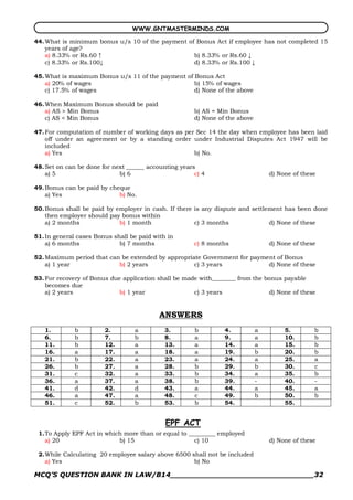 WWW.GNTMASTERMINDS.COM

44. What is minimum bonus u/s 10 of the payment of Bonus Act if employee has not completed 15
    years of age?
    a) 8.33% or Rs.60 ↑                           b) 8.33% or Rs.60 ↓
    c) 8.33% or Rs.100↓                           d) 8.33% or Rs.100 ↓

45. What is maximum Bonus u/s 11 of the payment of Bonus Act
    a) 20% of wages                                b) 15% of wages
    c) 17.5% of wages                              d) None of the above

46. When Maximum Bonus should be paid
    a) AS > Min Bonus                                  b) AS = Min Bonus
    c) AS < Min Bonus                                  d) None of the above

47. For computation of number of working days as per Sec 14 the day when employee has been laid
    off under an agreement or by a standing order under Industrial Disputes Act 1947 will be
    included
    a) Yes                                          b) No.

48. Set on can be done for next ______ accounting years
    a) 5                     b) 6                      c) 4                       d) None of these

49. Bonus can be paid by cheque
    a) Yes                  b) No.

50. Bonus shall be paid by employer in cash. If there is any dispute and settlement has been done
    then employer should pay bonus within
    a) 2 months             b) 1 month                c) 3 months              d) None of these

51. In general cases Bonus shall be paid with in
    a) 6 months              b) 7 months               c) 8 months                d) None of these

52. Maximum period that can be extended by appropriate Government for payment of Bonus
    a) 1 year              b) 2 years               c) 3 years             d) None of these

53. For recovery of Bonus due application shall be made with________ from the bonus payable
    becomes due
    a) 2 years               b) 1 year                c) 3 years               d) None of these


                                           ANSWERS
   1.         b         2.        a          3.        b         4.           a        5.        b
   6.         b         7.        b          8.        a         9.           a        10.       b
   11.        b         12.       a          13.       a         14.          a        15.       b
   16.        a         17.       a          18.       a         19.          b        20.       b
   21.        b         22.       a          23.       a         24.          a        25.       a
   26.        b         27.       a          28.       b         29.          b        30.       c
   31.        c         32.       a          33.       b         34.          a        35.       b
   36.        a         37.       a          38.       b         39.          ­        40.       ­
   41.        d         42.       d          43.       a         44.          a        45.       a
   46.        a         47.       a          48.       c         49.          b        50.       b
   51.        c         52.       b          53.       b         54.                   55.


                                             EPF ACT
 1.To Apply EPF Act in which more than or equal to _________ employed
   a) 20                   b) 15                     c) 10                        d) None of these

 2.While Calculating 20 employee salary above 6500 shall not be included
   a) Yes                                           b) No

MCQ’S QUESTION BANK IN LAW/B14_______________________________32 
 