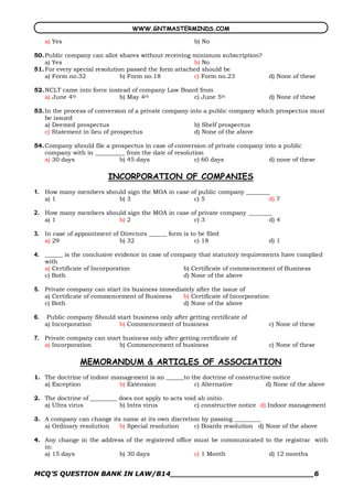 WWW.GNTMASTERMINDS.COM

   a) Yes                                                b) No

50. Public company can allot shares without receiving minimum subscription?
    a) Yes                                             b) No
51. For every special resolution passed the form attached should be
    a) Form no.32              b) Form no.18           c) Form no.23                d) None of these

52. NCLT came into force instead of company Law Board from
    a) June 4th              b) May 4th             c) June 5th                     d) None of these

53. In the process of conversion of a private company into a public company which prospectus must
    be issued
    a) Deemed prospectus                                b) Shelf prospectus
    c) Statement in lieu of prospectus                  d) None of the above

54. Company should file a prospectus in case of conversion of private company into a public
    company with in __________ from the date of resolution
    a) 30 days              b) 45 days                 c) 60 days               d) none of these

                          INCORPORATION OF COMPANIES 
1.  How many members should sign the MOA in case of public company ________
    a) 1                 b) 3                     c) 5                     d) 7 

2.  How many members should sign the MOA in case of private company ________
    a) 1                 b) 2                     c) 3                     d) 4 

3.  In case of appointment of Directors ______ form is to be filed
    a) 29                     b) 32                     c) 18                       d) 1 

4.  ______ is the conclusive evidence in case of company that statutory requirements have complied
    with
    a) Certificate of Incorporation                 b) Certificate of commencement of Business
    c) Both                                         d) None of the above 

5.  Private company can start its business immediately after the issue of
    a) Certificate of commencement of Business    b) Certificate of Incorporation
    c) Both                                       d) None of the above 

6.  Public company Should start business only after getting certificate of
    a) Incorporation       b) Commencement of business                              c) None of these 

7.  Private company can start business only after getting certificate of
    a) Incorporation        b) Commencement of business                             c) None of these

                MEMORANDUM & ARTICLES OF ASSOCIATION
1. The doctrine of indoor management is an ______to the doctrine of constructive notice
   a) Exception             b) Extension             c) Alternative           d) None of the above

2. The doctrine of _________ does not apply to acts void ab initio.
   a) Ultra virus            b) Intra virus             c) constructive notice d) Indoor management

3. A company can change its name at its own discretion by passing _________
   a) Ordinary resolution  b) Special resolution     c) Boards resolution d) None of the above

4. Any change in the address of the registered office must be communicated to the registrar with
   in:
   a) 15 days              b) 30 days                 c) 1 Month            d) 12 months


MCQ’S QUESTION BANK IN LAW/B14_______________________________6 
 