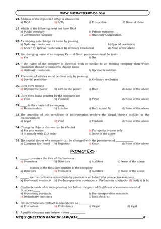 WWW.GNTMASTERMINDS.COM

24. Address of the registered office is situated in
    a) MOA                    b) AOA                     c) Prospectus                d) None of these

25. Which of the following need not have MOA
    a) Public company                                    b) Private company
    c) Government company                                d) Statutory Corporation.

26. A company can change its name by passing
    a) Ordinary resolution                                               b) Special resolution
    c) Either by special resolution or by ordinary resolution            d) None of the above

27. For changing name of a company Central Govt. permission must be taken
    a) Yes                                          b) No

28. If the name of the company is identical with or similar to an existing company then which
    resolution should be passed to change name
    a) Ordinary resolution                          b) Special Resolution

29. Alteration of articles must be done only by passing
    a) Special resolution                               b) Ordinary resolution

30. Ultra vires means
    a) Beyond the power         b) with in the power     c) Both                     d) None of the above

31. Ultra vires loans granted by the company are
    a) Void                   b) Voidable                c) Valid                    d) None of the above

32. _____ is the charter of a company.
    a) Memorandum               b) Articles              c) Both a) and b)           d) None of the above

33. The granting of the certificate of incorporation renders the illegal objects include in the
    memorandum:
    a) Legal               b) Void                  c) Voidable             d) None of the above

34. Change in objects clauses can be effected
    a) For any reason                                    b) For special reason only
    c) to comply with C.G order                          d) None of the above

35. The capital clause of a company can be changed with the permission of _____________
    a) Company law board      b) Registrar           c) Court                  d) None of the above

                                              PROMOTERS 
1.  ______ conceives the idea of the business
    a) Promoters              b) Directors               c) Auditors            d) None of the above 

2.  _______stands in the fiduciary position of the company
    a) Directors              b) Promoters              c) Auditors             d) None of the above 

3.  ______ are the contracts entered into by promoters on behalf of a prospectus company.
    a) Provisional contracts b) Pre­Incorporation contracts c) Preliminary contracts d) Both a) & b) 

4.  Contracts made after incorporation but before the grant of Certificate of commencement of
    Business _____
    a) Provisional contracts                           b) Pre­incorporation contracts
    c) Preliminary contracts                           d) Both (b) & (c) 

5.  Pre­incorporation contract is also known as _________
    a) Provisional           b) Preliminary            c) illegal                        d) legal 

6.  A public company can borrow money ___________
MCQ’S QUESTION BANK IN LAW/B14_______________________________8 
 
